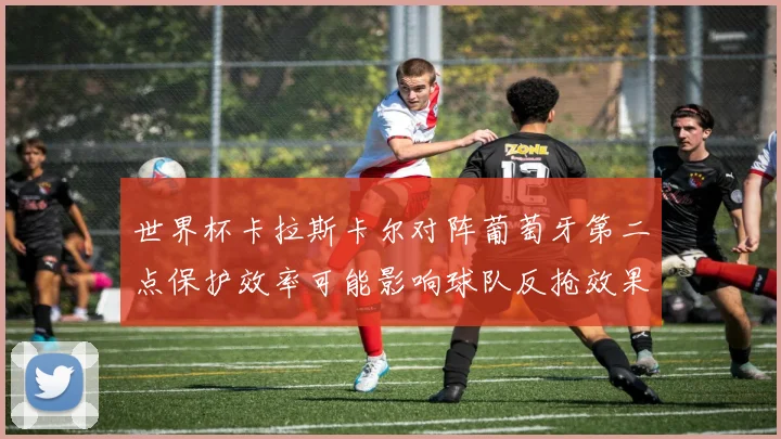 世界杯卡拉斯卡尔对阵葡萄牙第二点保护效率可能影响球队反抢效果