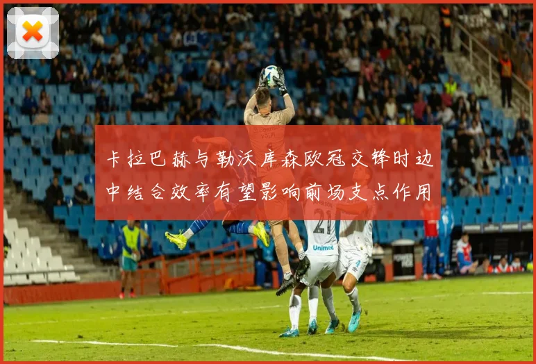 卡拉巴赫与勒沃库森欧冠交锋时边中结合效率有望影响前场支点作用