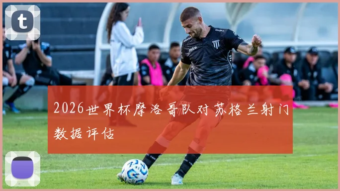 2026世界杯摩洛哥队对苏格兰射门数据评估