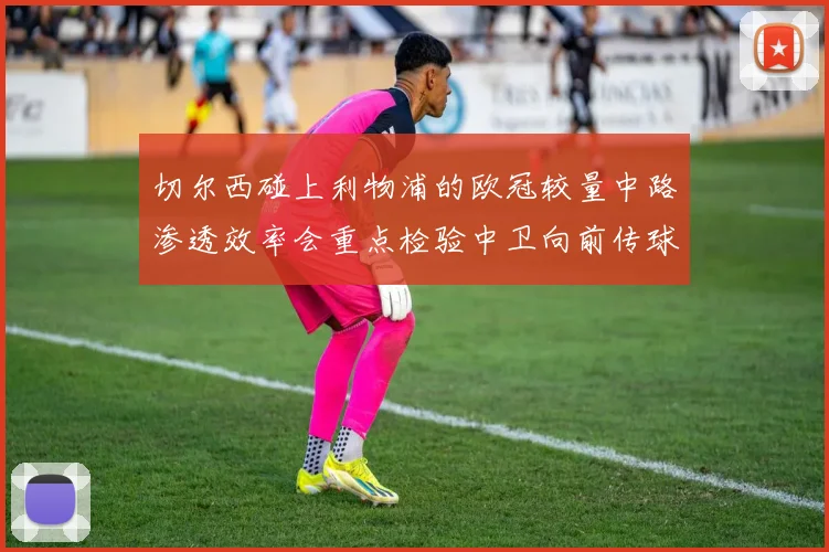 切尔西碰上利物浦的欧冠较量中路渗透效率会重点检验中卫向前传球
