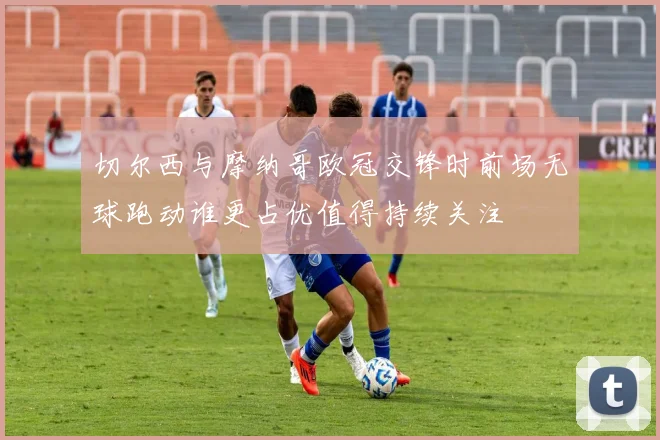 切尔西与摩纳哥欧冠交锋时前场无球跑动谁更占优值得持续关注