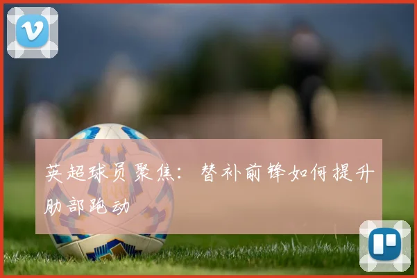 英超球员聚焦：替补前锋如何提升肋部跑动