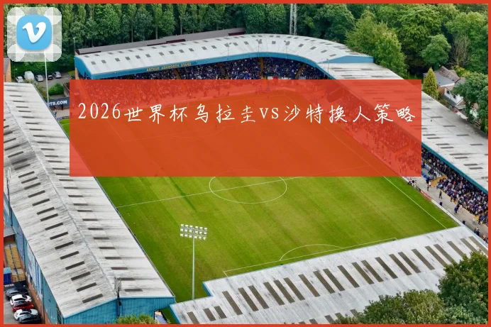 2026世界杯乌拉圭vs沙特换人策略