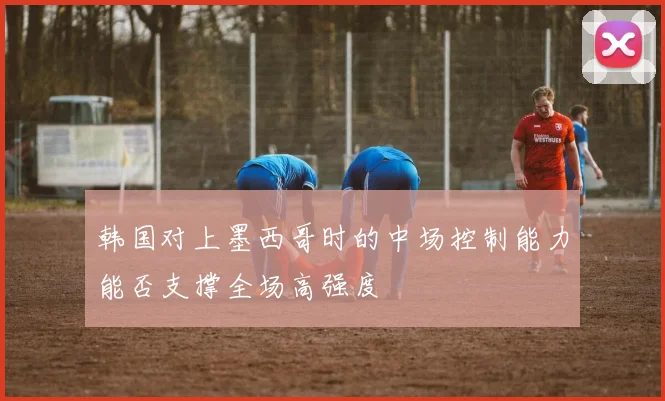 韩国对上墨西哥时的中场控制能力能否支撑全场高强度