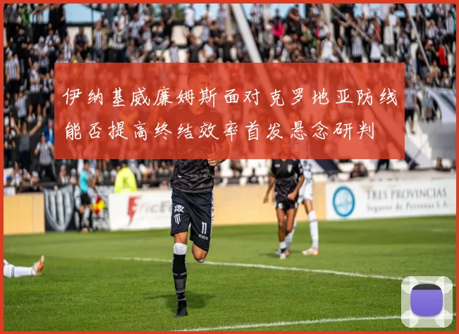 伊纳基威廉姆斯面对克罗地亚防线能否提高终结效率首发悬念研判