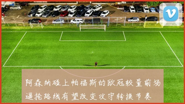 阿森纳碰上帕福斯的欧冠较量前场逼抢路线有望改变攻守转换节奏