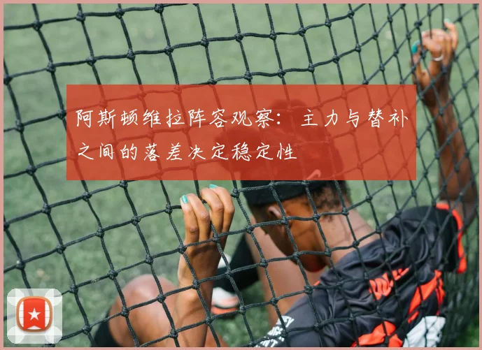 阿斯顿维拉阵容观察：主力与替补之间的落差决定稳定性
