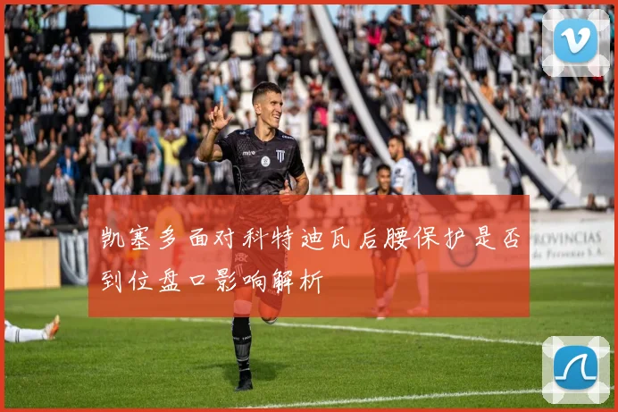 凯塞多面对科特迪瓦后腰保护是否到位盘口影响解析