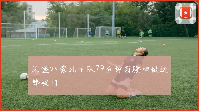 汉堡vs蒙扎主队79分钟前腰回做边锋破门