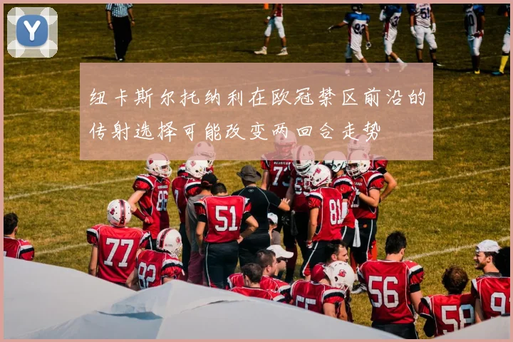 纽卡斯尔托纳利在欧冠禁区前沿的传射选择可能改变两回合走势