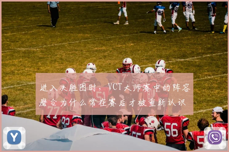 进入决胜图时，VCT大师赛中的阵容磨合为什么常在赛后才被重新认识