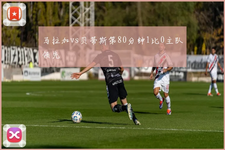 马拉加vs贝蒂斯第80分钟1比0主队领先
