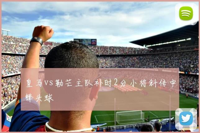 皇马vs勒芒主队补时2分小将斜传中锋头球