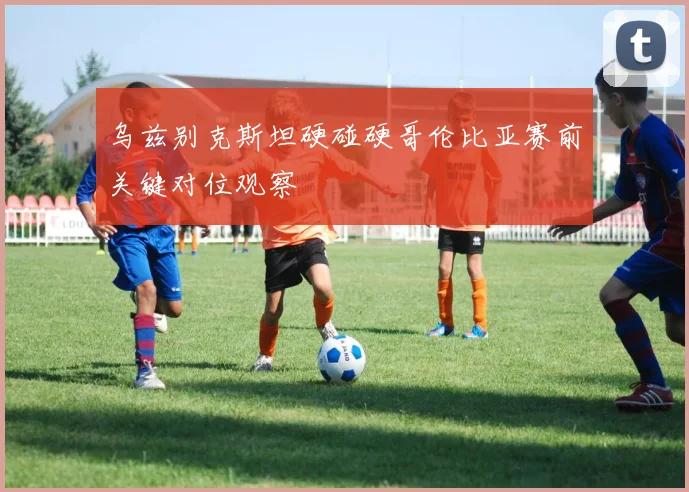 乌兹别克斯坦硬碰硬哥伦比亚赛前关键对位观察