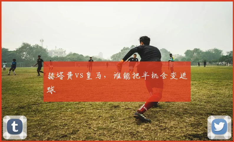 赫塔费vs皇马，谁能把半机会变进球